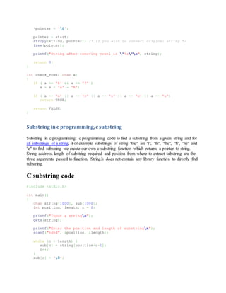 *pointer = '0';
pointer = start;
strcpy(string, pointer); /* If you wish to convert original string */
free(pointer);
printf("String after removing vowel is "%s"n", string);
return 0;
}
int check_vowel(char a)
{
if ( a >= 'A' && a <= 'Z' )
a = a + 'a' - 'A';
if ( a == 'a' || a == 'e' || a == 'i' || a == 'o' || a == 'u')
return TRUE;
return FALSE;
}
Substring in c programming,c substring
Substring in c programming: c programming code to find a substring from a given string and for
all substrings of a string, For example substrings of string "the" are "t", "th", "the", "h", "he" and
"e" to find substring we create our own c substring function which returns a pointer to string.
String address, length of substring required and position from where to extract substring are the
three arguments passed to function. String.h does not contain any library function to directly find
substring.
C substring code
#include <stdio.h>
int main()
{
char string[1000], sub[1000];
int position, length, c = 0;
printf("Input a stringn");
gets(string);
printf("Enter the position and length of substringn");
scanf("%d%d", &position, &length);
while (c < length) {
sub[c] = string[position+c-1];
c++;
}
sub[c] = '0';
 