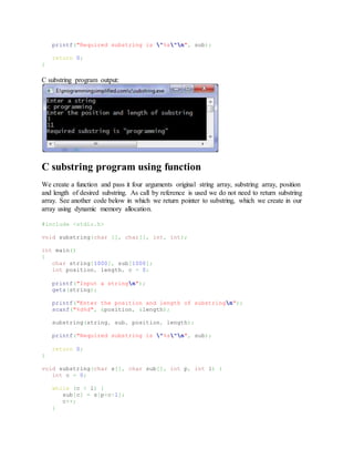 printf("Required substring is "%s"n", sub);
return 0;
}
C substring program output:
C substring program using function
We create a function and pass it four arguments original string array, substring array, position
and length of desired substring. As call by reference is used we do not need to return substring
array. See another code below in which we return pointer to substring, which we create in our
array using dynamic memory allocation.
#include <stdio.h>
void substring(char [], char[], int, int);
int main()
{
char string[1000], sub[1000];
int position, length, c = 0;
printf("Input a stringn");
gets(string);
printf("Enter the position and length of substringn");
scanf("%d%d", &position, &length);
substring(string, sub, position, length);
printf("Required substring is "%s"n", sub);
return 0;
}
void substring(char s[], char sub[], int p, int l) {
int c = 0;
while (c < l) {
sub[c] = s[p+c-1];
c++;
}
 