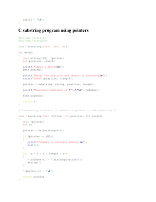 sub[c] = '0';
}
C substring program using pointers
#include <stdio.h>
#include <stdlib.h>
char* substring(char*, int, int);
int main()
{
char string[100], *pointer;
int position, length;
printf("Input a stringn");
gets(string);
printf("Enter the position and length of substringn");
scanf("%d%d",&position, &length);
pointer = substring( string, position, length);
printf("Required substring is "%s"n", pointer);
free(pointer);
return 0;
}
/*C substring function: It returns a pointer to the substring */
char *substring(char *string, int position, int length)
{
char *pointer;
int c;
pointer = malloc(length+1);
if (pointer == NULL)
{
printf("Unable to allocate memory.n");
exit(1);
}
for (c = 0 ; c < length ; c++)
{
*(pointer+c) = *(string+position-1);
string++;
}
*(pointer+c) = '0';
return pointer;
}
 
