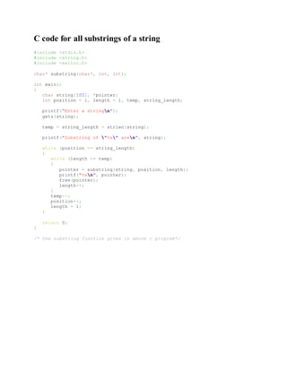 C code for all substrings of a string
#include <stdio.h>
#include <string.h>
#include <malloc.h>
char* substring(char*, int, int);
int main()
{
char string[100], *pointer;
int position = 1, length = 1, temp, string_length;
printf("Enter a stringn");
gets(string);
temp = string_length = strlen(string);
printf("Substring of "%s" aren", string);
while (position <= string_length)
{
while (length <= temp)
{
pointer = substring(string, position, length);
printf("%sn", pointer);
free(pointer);
length++;
}
temp--;
position++;
length = 1;
}
return 0;
}
/* Use substring function given in above c program*/
 