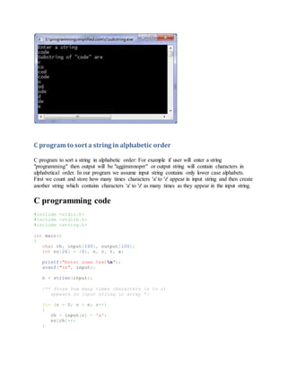 Substring code output:
C program to sort a string in alphabetic order
C program to sort a string in alphabetic order: For example if user will enter a string
"programming" then output will be "aggimmnoprr" or output string will contain characters in
alphabetical order. In our program we assume input string contains only lower case alphabets.
First we count and store how many times characters 'a' to 'z' appear in input string and then create
another string which contains characters 'a' to 'z' as many times as they appear in the input string.
C programming code
#include <stdio.h>
#include <stdlib.h>
#include <string.h>
int main()
{
char ch, input[100], output[100];
int no[26] = {0}, n, c, t, x;
printf("Enter some textn");
scanf("%s", input);
n = strlen(input);
/** Store how many times characters (a to z)
appears in input string in array */
for (c = 0; c < n; c++)
{
ch = input[c] - 'a';
no[ch]++;
}
 