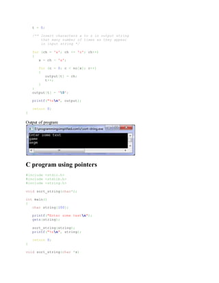 t = 0;
/** Insert characters a to z in output string
that many number of times as they appear
in input string */
for (ch = 'a'; ch <= 'z'; ch++)
{
x = ch - 'a';
for (c = 0; c < no[x]; c++)
{
output[t] = ch;
t++;
}
}
output[t] = '0';
printf("%sn", output);
return 0;
}
Output of program:
C program using pointers
#include <stdio.h>
#include <stdlib.h>
#include <string.h>
void sort_string(char*);
int main()
{
char string[100];
printf("Enter some textn");
gets(string);
sort_string(string);
printf("%sn", string);
return 0;
}
void sort_string(char *s)
 