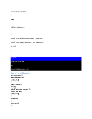 evensum=evensum+i;
}
else
{
oddsum=oddsum+i;
}
}
printf("Sumof OddNumbers= %d" , oddsum);
printf("Sumof EvenNumbers= %d", evensum);
getch()
}
Output:
Enter the value of N
10
Sumof OddNumbers= 25
Sum of1 to n oddnumbers
#include<stdio.h>
#include<conio.h>
void main()
{
int i=1,sum=0,n;
clrscr();
printf("enterthe number");
scanf("%d",&n);
while(i<=n)
{
if(i%2!=0)
{
sum=sum+i;
}
 