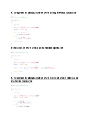 C program to check odd or even using bitwise operator
#include <stdio.h>
int main()
{
int n;
printf("Enter an integern");
scanf("%d", &n);
if (n & 1 == 1)
printf("Oddn");
else
printf("Evenn");
return 0;
}
Find odd or even using conditional operator
#include <stdio.h>
int main()
{
int n;
printf("Input an integern");
scanf("%d", &n);
n%2 == 0 ? printf("Evenn") : printf("Oddn");
return 0;
}
C program to check odd or even without using bitwise or
modulus operator
#include <stdio.h>
int main()
{
int n;
printf("Enter an integern");
scanf("%d", &n);
if ((n/2)*2 == n)
printf("Evenn");
else
printf("Oddn");
 