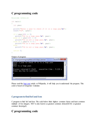 C programming code
#include <stdio.h>
int main()
{
int year;
printf("Enter a year to check if it is a leap yearn");
scanf("%d", &year);
if ( year%400 == 0)
printf("%d is a leap year.n", year);
else if ( year%100 == 0)
printf("%d is not a leap year.n", year);
else if ( year%4 == 0 )
printf("%d is a leap year.n", year);
else
printf("%d is not a leap year.n", year);
return 0;
}
Output of program:
Please read the leap year article at Wikipedia, it will help you to understand the program. This
code is based on Gregorian Calendar.
C program to find hcf and lcm
C program to find hcf and lcm: The code below finds highest common factor and least common
multiple of two integers. HCF is also known as greatest common divisor(GCD) or greatest
common factor(gcf).
C programming code
 