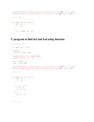 printf("Greatest common divisor of %ld and %ld = %ldn", x, y, hcf);
printf("Least common multiple of %ld and %ld = %ldn", x, y, lcm);
return 0;
}
long gcd(long a, long b) {
if (b == 0) {
return a;
}
else {
return gcd(b, a % b);
}
}
C program to find hcf and lcm using function
#include <stdio.h>
long gcd(long, long);
int main() {
long x, y, hcf, lcm;
printf("Enter two integersn");
scanf("%ld%ld", &x, &y);
hcf = gcd(x, y);
lcm = (x*y)/hcf;
printf("Greatest common divisor of %ld and %ld = %ldn", x, y, hcf);
printf("Least common multiple of %ld and %ld = %ldn", x, y, lcm);
return 0;
}
long gcd(long x, long y) {
if (x == 0) {
return y;
}
while (y != 0) {
if (x > y) {
x = x - y;
}
else {
y = y - x;
}
}
return x;
}
 