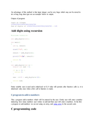 An advantage of this method is that input integer can be very large which may not be stored in
int or long long data type see an example below in output.
Output of program:
Input an integer
123456789123456789123456789
Sum of digits of 123456789123456789123456789 = 135
Add digits using recursion
#include <stdio.h>
int add_digits(int);
int main()
{
int n, result;
scanf("%d", &n);
result = add_digits(n);
printf("%dn", result);
return 0;
}
int add_digits(int n) {
static int sum = 0;
if (n == 0) {
return 0;
}
sum = n%10 + add_digits(n/10);
return sum;
}
Static variable sum is used and is initialized to 0, it' value will persists after function calls i.e. it is
initialized only once when a first call to function is made.
C program to add n numbers
This c program add n numbers which will be entered by the user. Firstly user will enter a number
indicating how many numbers user wishes to add and then user will enter n numbers. In the first
c program to add numbers we are not using an array, and using array in the second code.
C programming code
 