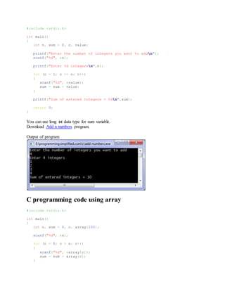 #include <stdio.h>
int main()
{
int n, sum = 0, c, value;
printf("Enter the number of integers you want to addn");
scanf("%d", &n);
printf("Enter %d integersn",n);
for (c = 1; c <= n; c++)
{
scanf("%d", &value);
sum = sum + value;
}
printf("Sum of entered integers = %dn",sum);
return 0;
}
You can use long int data type for sum variable.
Download Add n numbers program.
Output of program:
C programming code using array
#include <stdio.h>
int main()
{
int n, sum = 0, c, array[100];
scanf("%d", &n);
for (c = 0; c < n; c++)
{
scanf("%d", &array[c]);
sum = sum + array[c];
}
 