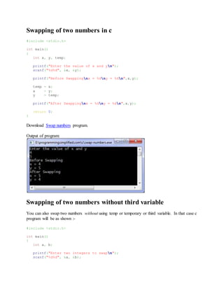 Swapping of two numbers in c
#include <stdio.h>
int main()
{
int x, y, temp;
printf("Enter the value of x and yn");
scanf("%d%d", &x, &y);
printf("Before Swappingnx = %dny = %dn",x,y);
temp = x;
x = y;
y = temp;
printf("After Swappingnx = %dny = %dn",x,y);
return 0;
}
Download Swap numbers program.
Output of program:
Swapping of two numbers without third variable
You can also swap two numbers without using temp or temporary or third variable. In that case c
program will be as shown :-
#include <stdio.h>
int main()
{
int a, b;
printf("Enter two integers to swapn");
scanf("%d%d", &a, &b);
 