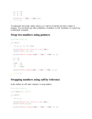 a = a + b;
b = a - b;
a = a - b;
printf("a = %dnb = %dn",a,b);
return 0;
}
To understand above logic simply choose a as 7 and b as 9 and then do what is written in
program. You can choose any other combination of numbers as well. Sometimes it's a good way
to understand a program.
Swap two numbers using pointers
#include <stdio.h>
int main()
{
int x, y, *a, *b, temp;
printf("Enter the value of x and yn");
scanf("%d%d", &x, &y);
printf("Before Swappingnx = %dny = %dn", x, y);
a = &x;
b = &y;
temp = *b;
*b = *a;
*a = temp;
printf("After Swappingnx = %dny = %dn", x, y);
return 0;
}
Swapping numbers using call by reference
In this method we will make a function to swap numbers.
#include <stdio.h>
void swap(int*, int*);
int main()
{
int x, y;
printf("Enter the value of x and yn");
scanf("%d%d",&x,&y);
printf("Before Swappingnx = %dny = %dn", x, y);
 