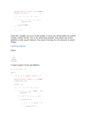 printf("Enter number of rowsn");
scanf("%d",&n);
for ( c = 1 ; c <= n ; c++ )
{
for( k = 1 ; k <= c ; k++ )
printf("*");
printf("n");
}
return 0;
}
Using these examples you are in a better position to create your desired pattern for yourself.
Creating a pattern involves how to use nested loops properly, some pattern may involve
alphabets or other special characters. Key aspect is knowing how the characters in pattern
changes.
C pattern programs
Pattern:
*
*A*
*A*A*
*A*A*A*
C pattern program of stars and alphabets:
#include<stdio.h>
main()
{
int n, c, k, space, count = 1;
printf("Enter number of rowsn");
scanf("%d",&n);
space = n;
for ( c = 1 ; c <= n ; c++)
{
for( k = 1 ; k < space ; k++)
printf(" ");
for ( k = 1 ; k <= c ; k++)
{
printf("*");
if ( c > 1 && count < c)
{
printf("A");
 