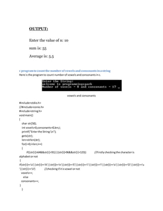OUTPUT:
Enter the value of n: 10
sum is: 55
Average is: 5.5
c programto count the numberof vowelsandconsonantsinastring
Here is the programto count numberof vowelsandconsonantsinc.
vowels and consonants
#include<stdio.h>
//#include<conio.h>
#include<string.h>
voidmain()
{
char str[50];
int vovels=0,consonants=0,len,i;
printf("Enterthe String:n");
gets(str);
len=strlen(str);
for(i=0;i<len;i++)
{
if((str[i]>64&&str[i]<91)||(str[i]>96&&str[i]<123)) //Firstlycheckingthe characteris
alphabetornot
{
if(str[i]=='a'||str[i]=='A'||str[i]=='e'||str[i]=='E'||str[i]=='i'||str[i]=='I'||str[i]=='o'||str[i]=='O'||str[i]=='u
'||str[i]=='U') //checkingif itisvowel ornot
vovels++;
else
consonants++;
}
}
 