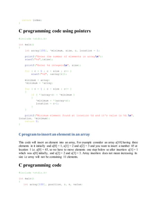 return index;
}
C programming code using pointers
#include <stdio.h>
int main()
{
int array[100], *minimum, size, c, location = 1;
printf("Enter the number of elements in arrayn");
scanf("%d",&size);
printf("Enter %d integersn", size);
for ( c = 0 ; c < size ; c++ )
scanf("%d", &array[c]);
minimum = array;
*minimum = *array;
for ( c = 1 ; c < size ; c++ )
{
if ( *(array+c) < *minimum )
{
*minimum = *(array+c);
location = c+1;
}
}
printf("Minimum element found at location %d and it's value is %d.n",
location, *minimum);
return 0;
}
C program to insert an element in an array
This code will insert an element into an array, For example consider an array a[10] having three
elements in it initially and a[0] = 1, a[1] = 2 and a[2] = 3 and you want to insert a number 45 at
location 1 i.e. a[0] = 45, so we have to move elements one step below so after insertion a[1] = 1
which was a[0] initially, and a[2] = 2 and a[3] = 3. Array insertion does not mean increasing its
size i.e array will not be containing 11 elements.
C programming code
#include <stdio.h>
int main()
{
int array[100], position, c, n, value;
 