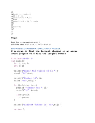 13
14
15
16
17
18
19
20
21
22
23
for(i =1;i<=n;i++){
if (i != n)
printf("%d^2 + ",i);
else
printf("%d^2 = %d ",i,sum);
}
return 0;
}
Output:
Enter the n i.e. max values of series: 5
Sum of the series: 1^2 + 2^2 + 3^2 + 4^2 + 5^2 = 55
FIND OUT LARGEST NUMBERINANARRAYUSING C PROGRAM
C program to find the largest element in an array
imple program of c find the largest number
#include<stdio.h>
int main(){
int n,num,i;
int big;
printf("Enter the values of n: ");
scanf("%d",&n);
printf("Number %d",1);
scanf("%d",&big);
for(i=2;i<=n;i++){
printf("Number %d: ",i);
scanf("%d",&num);
if(big<num)
big=num;
}
printf("Largest number is: %d",big);
return 0;
 