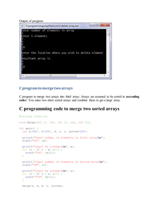 Output of program:
C program to merge two arrays
C program to merge two arrays into third array: Arrays are assumed to be sorted in ascending
order. You enter two short sorted arrays and combine them to get a large array.
C programming code to merge two sorted arrays
#include <stdio.h>
void merge(int [], int, int [], int, int []);
int main() {
int a[100], b[100], m, n, c, sorted[200];
printf("Input number of elements in first arrayn");
scanf("%d", &m);
printf("Input %d integersn", m);
for (c = 0; c < m; c++) {
scanf("%d", &a[c]);
}
printf("Input number of elements in second arrayn");
scanf("%d", &n);
printf("Input %d integersn", n);
for (c = 0; c < n; c++) {
scanf("%d", &b[c]);
}
merge(a, m, b, n, sorted);
 