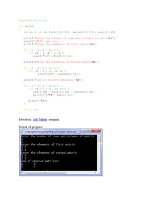 #include <stdio.h>
int main()
{
int m, n, c, d, first[10][10], second[10][10], sum[10][10];
printf("Enter the number of rows and columns of matrixn");
scanf("%d%d", &m, &n);
printf("Enter the elements of first matrixn");
for (c = 0; c < m; c++)
for (d = 0; d < n; d++)
scanf("%d", &first[c][d]);
printf("Enter the elements of second matrixn");
for (c = 0; c < m; c++)
for (d = 0 ; d < n; d++)
scanf("%d", &second[c][d]);
printf("Sum of entered matrices:-n");
for (c = 0; c < m; c++) {
for (d = 0 ; d < n; d++) {
sum[c][d] = first[c][d] + second[c][d];
printf("%dt", sum[c][d]);
}
printf("n");
}
return 0;
}
Download Add Matrix program.
Output of program:
 