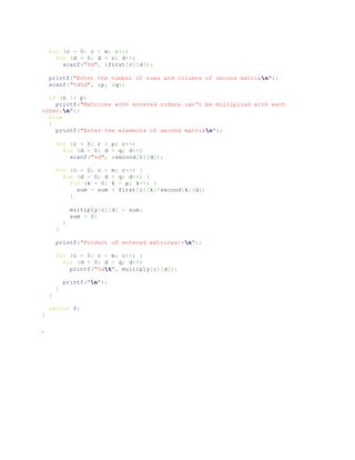 for (c = 0; c < m; c++)
for (d = 0; d < n; d++)
scanf("%d", &first[c][d]);
printf("Enter the number of rows and columns of second matrixn");
scanf("%d%d", &p, &q);
if (n != p)
printf("Matrices with entered orders can't be multiplied with each
other.n");
else
{
printf("Enter the elements of second matrixn");
for (c = 0; c < p; c++)
for (d = 0; d < q; d++)
scanf("%d", &second[c][d]);
for (c = 0; c < m; c++) {
for (d = 0; d < q; d++) {
for (k = 0; k < p; k++) {
sum = sum + first[c][k]*second[k][d];
}
multiply[c][d] = sum;
sum = 0;
}
}
printf("Product of entered matrices:-n");
for (c = 0; c < m; c++) {
for (d = 0; d < q; d++)
printf("%dt", multiply[c][d]);
printf("n");
}
}
return 0;
}
.
 