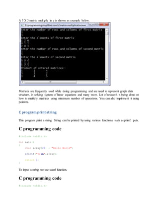 A 3 X 3 matrix multiply in c is shown as example below.
Matrices are frequently used while doing programming and are used to represent graph data
structure, in solving system of linear equations and many more. Lot of research is being done on
how to multiply matrices using minimum number of operations. You can also implement it using
pointers.
C program print string
This program print a string. String can be printed by using various functions such as printf, puts.
C programming code
#include <stdio.h>
int main()
{
char array[20] = "Hello World";
printf("%sn",array);
return 0;
}
To input a string we use scanf function.
C programming code
#include <stdio.h>
 