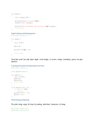 int main()
{
char array[100];
printf("Enter a stringn");
scanf("%s", array);
printf("You entered the string %sn",array);
return 0;
}
Input stringcontainingspaces
#include <stdio.h>
int main()
{
char a[80];
gets(a);
printf("%sn", a);
return 0;
}
Note that scanf can only input single word strings, to receive strings containing spaces use gets
function.
C programto print stringusingrecursion
#include <stdio.h>
void print(char*);
int main() {
char s[100];
gets(s);
print(s);
return 0;
}
void print(char *t) {
if (*t == '0')
return;
printf("%c", *t);
print(++t);
}
Print stringusingloop
We print string using for loop by printing individual characters of string.
#include <stdio.h>
#include <string.h>
 