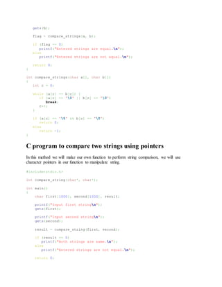 gets(b);
flag = compare_strings(a, b);
if (flag == 0)
printf("Entered strings are equal.n");
else
printf("Entered strings are not equal.n");
return 0;
}
int compare_strings(char a[], char b[])
{
int c = 0;
while (a[c] == b[c]) {
if (a[c] == '0' || b[c] == '0')
break;
c++;
}
if (a[c] == '0' && b[c] == '0')
return 0;
else
return -1;
}
C program to compare two strings using pointers
In this method we will make our own function to perform string comparison, we will use
character pointers in our function to manipulate string.
#include<stdio.h>
int compare_string(char*, char*);
int main()
{
char first[1000], second[1000], result;
printf("Input first stringn");
gets(first);
printf("Input second stringn");
gets(second);
result = compare_string(first, second);
if (result == 0)
printf("Both strings are same.n");
else
printf("Entered strings are not equal.n");
return 0;
 