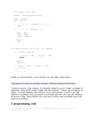 char *begin, *end, temp;
length = string_length(string);
begin = string;
end = string;
for ( c = 0 ; c < ( length - 1 ) ; c++ )
end++;
for ( c = 0 ; c < length/2 ; c++ )
{
temp = *end;
*end = *begin;
*begin = temp;
begin++;
end--;
}
}
int compare_string(char *first, char *second)
{
while(*first==*second)
{
if ( *first == '0' || *second == '0' )
break;
first++;
second++;
}
if( *first == '0' && *second == '0' )
return 0;
else
return -1;
}
Pointers are used in functions, you can develop your code without using pointers.
C program to convert string to integer without using atoi function
C program to convert string to integer: It is frequently required to convert a string to an integer in
applications. String should consists of digits only and an optional '-' (minus) sign at beginning for
integers. For string containing other characters we can stop conversion as soon as a non digit
character is encountered but in our program we will handle ideal case when only valid characters
are present in string. Library function atoi can be used to convert string to an integer but we will
create our own function.
C programming code
// C program to convert string to integer without using atoi function
#include <stdio.h>
 