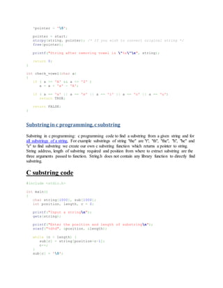 *pointer = '0';
pointer = start;
strcpy(string, pointer); /* If you wish to convert original string */
free(pointer);
printf("String after removing vowel is "%s"n", string);
return 0;
}
int check_vowel(char a)
{
if ( a >= 'A' && a <= 'Z' )
a = a + 'a' - 'A';
if ( a == 'a' || a == 'e' || a == 'i' || a == 'o' || a == 'u')
return TRUE;
return FALSE;
}
Substring in c programming,c substring
Substring in c programming: c programming code to find a substring from a given string and for
all substrings of a string, For example substrings of string "the" are "t", "th", "the", "h", "he" and
"e" to find substring we create our own c substring function which returns a pointer to string.
String address, length of substring required and position from where to extract substring are the
three arguments passed to function. String.h does not contain any library function to directly find
substring.
C substring code
#include <stdio.h>
int main()
{
char string[1000], sub[1000];
int position, length, c = 0;
printf("Input a stringn");
gets(string);
printf("Enter the position and length of substringn");
scanf("%d%d", &position, &length);
while (c < length) {
sub[c] = string[position+c-1];
c++;
}
sub[c] = '0';
 