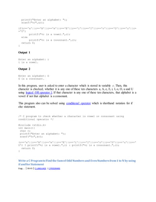 printf("Enter an alphabet: ");
scanf("%c",&c);
if(c=='a'||c=='A'||c=='e'||c=='E'||c=='i'||c=='I'||c=='o'||c=='O'||c=='u'||c=
='U')
printf("%c is a vowel.",c);
else
printf("%c is a consonant.",c);
return 0;
}
Output 1
Enter an alphabet: i
i is a vowel.
Output 2
Enter an alphabet: G
G is a consonant.
In this program, user is asked to enter a character which is stored in variable c. Then, this
character is checked, whether it is any one of these ten characters a, A, e, E, i, I, o, O, u and U
using logical OR operator ||. If that character is any one of these ten characters, that alphabet is a
vowel if not that alphabet is a consonant.
This program also can be solved using conditional operator which is shorthand notation for if
else statement.
/* C program to check whether a character is vowel or consonant using
conditional operator */
#include <stdio.h>
int main(){
char c;
printf("Enter an alphabet: ");
scanf("%c",&c);
(c=='a'||c=='A'||c=='e'||c=='E'||c=='i'||c=='I'||c=='o'||c=='O'||c=='u'||c=='
U') ? printf("%c is a vowel.",c) : printf("%c is a consonant.",c);
return 0;
}
Write a C Programto Find the Sumof Odd Numbersand EvenNumbersfrom1 to N by using
if andforStatement
Engg.... | 08:45 | C LANGUAGE | C PROGRAMS
 