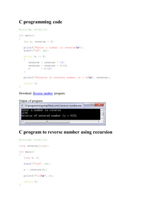 C programming code
#include <stdio.h>
int main()
{
int n, reverse = 0;
printf("Enter a number to reversen");
scanf("%d", &n);
while (n != 0)
{
reverse = reverse * 10;
reverse = reverse + n%10;
n = n/10;
}
printf("Reverse of entered number is = %dn", reverse);
return 0;
}
Download Reverse number program.
Output of program:
C program to reverse number using recursion
#include <stdio.h>
long reverse(long);
int main()
{
long n, r;
scanf("%ld", &n);
r = reverse(n);
printf("%ldn", r);
return 0;
}
 