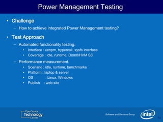 Power Management Testing
• Challenge
   – How to achieve integrated Power Management testing?
• Test Approach
   – Automated functionality testing.
        •   Interface : xenpm, hypercall, sysfs interface
        •   Coverage : idle, runtime, Dom0/HVM S3
   –   Performance measurement.
        •   Scenario : idle, runtime, benchmarks
        •   Platform : laptop & server
        •   OS          : Linux, Windows
        •   Publish : web site




                                                            Software and Services Group
                                                                                          14
                                                                                          14
 