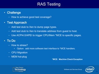 RAS Testing
• Challenge
   – How to achieve good test coverage?
• Test Approach
   – Add test stub to Xen to dump page types.
   – Add test stub to Xen to translate address from guest to host.
   – Use ACPI4.0/APEI to trigger CPU/Mem *MCE to specific pages.
• To Do
   – How to stress?
         •   Option: add more software test interface to *MCE handlers.
   –   CPU Migration
   –   MEM hot-plug
                                                *MCE: Machine Check Exception




                                                           Software and Services Group
                                                                                         16
                                                                                         16
 
