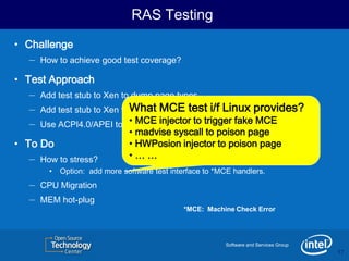RAS Testing
• Challenge
   – How to achieve good test coverage?
• Test Approach
   – Add test stub to Xen to dump page types.
   – Add test stub to Xen to What MCE test i/f guest to host.
                              translate address from Linux provides?
   – Use ACPI4.0/APEI to trigger CPU/Mem to trigger fake MCE
                             • MCE injector *MCE to specific pages.
                                • madvise syscall to poison page
• To Do                         • HWPosion injector to poison page
   – How to stress?             •……
         •   Option: add more software test interface to *MCE handlers.
   –   CPU Migration
   –   MEM hot-plug
                                                *MCE: Machine Check Error




                                                           Software and Services Group
                                                                                         17
                                                                                         17
 