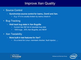 Improve Xen Quality
• Source Control
   – Synchronize source control for Ioemu, Dom0 and Xen.
        •   E.g. VT-d is usually broken by ioemu check-in

• Bug Tracking
   – Well track bug state in Xen Bugzilla
        •   Current Xen BZ full of obsolete bug data
        •   ~500 bugs , 30% Xen Bugzilla, are NEW!

• Xen Testability
   – More built-in test features for Xen?
        •   It’s a trend for Linux: memleak checker, fault injector, ...




                                                                Software and Services Group
                                                                                              20
                                                                                              20
 