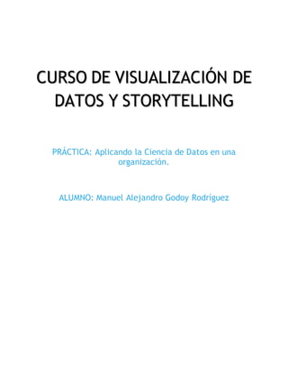 CURSO DE VISUALIZACIÓN DE
DATOS Y STORYTELLING
PRÁCTICA: Aplicando la Ciencia de Datos en una
organización.
ALUMNO: Manuel Alejandro Godoy Rodríguez
 