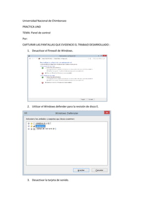 Universidad Nacional de Chimborazo
PRACTICA UNO
TEMA: Panel de control
Por:
CAPTURAR LAS PANTALLAS QUE EVIDENCIE EL TRABAJO DESARROLLADO :
1. Desactivar el firewall de Windows.
2. Utilizar el Windows defender para la revisión de disco E.
3. Desactivar la tarjeta de sonido.