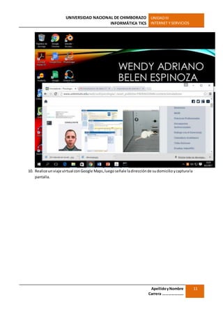 UNIVERSIDAD NACIONAL DE CHIMBORAZO
INFORMÁTICA TICS
UNIDADIII
INTERNET Y SERVICIOS
ApellidoyNombre
Carrera …………………
11
10. Realice un viaje virtual conGoogle Maps,luego señale ladirecciónde sudomicilio ycapturala
pantalla.
 