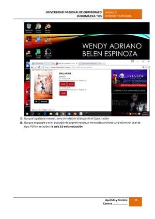 UNIVERSIDAD NACIONAL DE CHIMBORAZO
INFORMÁTICA TICS
UNIDADIII
INTERNET Y SERVICIOS
ApellidoyNombre
Carrera …………………
18
15. Busque lapalabraInternet,perosinrelaciónaEducaciónni Capacitación
16. Busque engoogle oenel buscador de su preferencia,al menosdosarchivoscuyaextensión seande
tipo.PDFen relaciónala web 2.0 enla educación
 