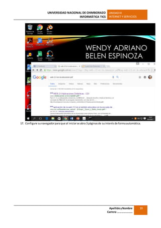UNIVERSIDAD NACIONAL DE CHIMBORAZO
INFORMÁTICA TICS
UNIDADIII
INTERNET Y SERVICIOS
ApellidoyNombre
Carrera …………………
19
17. Configure sunavegadorparaque al iniciarse abra 3 páginasde suinterésde formaautomática.
 