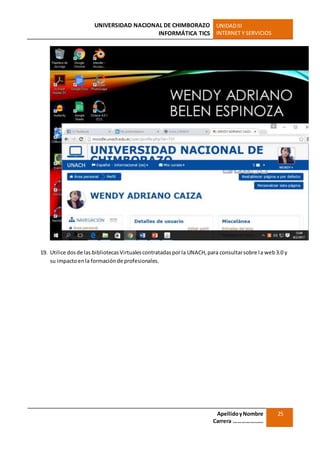 UNIVERSIDAD NACIONAL DE CHIMBORAZO
INFORMÁTICA TICS
UNIDADIII
INTERNET Y SERVICIOS
ApellidoyNombre
Carrera …………………
25
19. Utilice dosde las bibliotecasVirtualescontratadasporla UNACH,para consultarsobre la web3.0 y
su impactoenla formaciónde profesionales.
 
