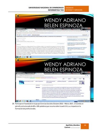UNIVERSIDAD NACIONAL DE CHIMBORAZO
INFORMÁTICA TICS
UNIDADIII
INTERNET Y SERVICIOS
ApellidoyNombre
Carrera …………………
26
20. Participe enFacebookenel grupoCienciasSociales Octubre 2016 – Marzo 2017, enviandoun
párrafo estructuradode 80 a 100 palabrasque resumasobre laweb3.0 y su impactoenla
formaciónde profesionales.
 