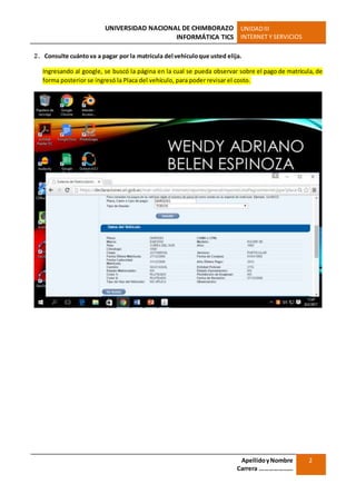 UNIVERSIDAD NACIONAL DE CHIMBORAZO
INFORMÁTICA TICS
UNIDADIII
INTERNET Y SERVICIOS
ApellidoyNombre
Carrera …………………
2
2. Consulte cuántova a pagar por la matrícula del vehículoque usted elija.
Ingresando al google, se buscó la página en la cual se pueda observar sobre el pago de matrícula, de
forma posterior se ingresó la Placa del vehículo, para poder revisar el costo.
 
