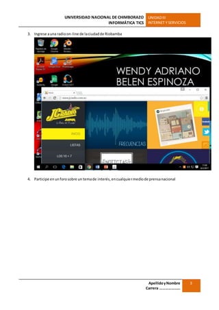 UNIVERSIDAD NACIONAL DE CHIMBORAZO
INFORMÁTICA TICS
UNIDADIII
INTERNET Y SERVICIOS
ApellidoyNombre
Carrera …………………
3
3. Ingrese auna radioon-line de laciudadde Riobamba
4. Participe enunforosobre un temade interés,encualquiermediode prensanacional
 
