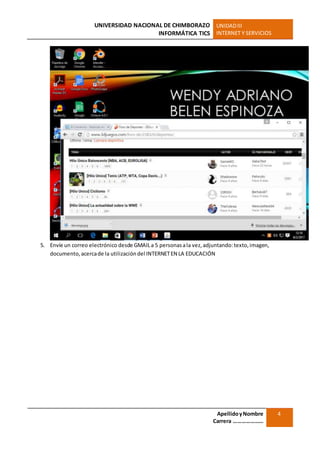UNIVERSIDAD NACIONAL DE CHIMBORAZO
INFORMÁTICA TICS
UNIDADIII
INTERNET Y SERVICIOS
ApellidoyNombre
Carrera …………………
4
5. Envíe un correo electrónico desde GMAILa 5 personasala vez,adjuntando:texto,imagen,
documento,acercade la utilización del INTERNETEN LA EDUCACIÓN
 
