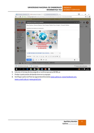 UNIVERSIDAD NACIONAL DE CHIMBORAZO
INFORMÁTICA TICS
UNIDADIII
INTERNET Y SERVICIOS
ApellidoyNombre
Carrera …………………
6
6. Calcularel tiempode descargade un archivoque pesa 64 Mb.ya
7. Probar cuantoancho de banda tiene ensuequipo.
8. Verifique cuál eslaIP de lassiguientesdirecciones www.yahoo.es,www.facebook.com,
www.unach.edu.ec,www.gmail.com
 