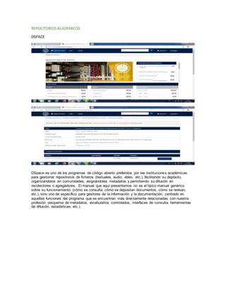 REPOCITORIOS ACADEMICOS
DSPACE
DSpace es uno de los programas de código abierto preferidos por las instituciones académicas
para gestionar repositorios de ficheros (textuales, audio, vídeo, etc.), facilitando su depósito,
organizándolos en comunidades, asignándoles metadatos y permitiendo su difusión en
recolectores o agregadores. El manual que aquí presentamos no es el típico manual genérico
sobre su funcionamiento (cómo se consulta, cómo se depositan documentos, cómo se revisan,
etc.), sino uno de específico para gestores de la información y la documentación, centrado en
aquellas funciones del programa que se encuentran más directamente relacionadas con nuestra
profesión (esquema de metadatos, vocabularios controlados, interfaces de consulta, herramientas
de difusión, estadísticas, etc.).
 