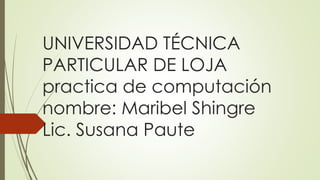 UNIVERSIDAD TÉCNICA
PARTICULAR DE LOJA
practica de computación
nombre: Maribel Shingre
Lic. Susana Paute
 