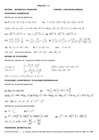 PRACTICA 1.1
MATERIA : MATEMATICA FINANCIERA

CARRERA : CONTADURIA GENERAL

ECUACIONES ALGEBRAICAS
Resolver las ecuaciones algebraicas :

45  2 x  5  7 x   5   3  4 x 2 

(a)

(c)

2

2

(h)



2

2

   x  5  30 x  97  5x ( d )  x  2    x  2   5  1   x 12 x  1  4
2

5x  1  x  3  4

(e)

(k)

 x  6   x  6



7  3  x  2   x  5  3  x  1  x  1  10

(b)

x4 x2 1


x  5 x  3 24

(f)

3

x  x2  8  4

18x  8  2 x  4  2 2 x  1  0

(g)

x
4
2


x  2 x 1
x2

(i)

12  x 2  x 4  4 x3  16 x

(l)

Sol : (e) 1 (f) no tiene solucion

3

(j)

x 4  2  2 x 2  3x

z 1
z2
z6
2 z 2  3z  89
 2
 2
 2
z 2  4 z  z  6 z  5z  6  z  4   z  3
x4  6  7 x2

(m)

(m)  6 ,  1

(h) 3 , -11 (i) 3

SISTEMA DE ECUACIONES
Resolver los sistemas de ecuaciones lineales con dos incognitas :

 x  2y  5

2x  y  7

3x  4 y  2

x  7  3


2 y  5 x  4  x  24


11
2

3  2 x  y  -2  y  x   4  y  7 


3  2 y  3x   20  53


Sol : x  3 , y=1 ; x  8 , y=10 ; x  1 , y=  4
ECUACIONES LOGARITMICAS Y ECUACIONES EXPONENCIALES
Resolver las ecuaciones logarítmicas:

(a)
(c)

2lg x =3 + lg (x/10)

 lg5 x 

3

5 lg

(b)

 100  4  lg25 x 

2

(d) 32

 lg4 x 

Sol : 100 ; 3 ; 55 ; 53 , 52 , 52 , 5

3

5

,5

x
x
32
 2 lg  3 lg x  lg
2
3
9

 36  36  lg8 x   3  lg2 x   7  4  lg16 x   215  lg32 x 
4

3

3

Resolver las ecuaciones exponenciales:

1
8

(a)

21x 

(c)

35 x  21 33 x   16  32 x   108 3x   144

2

3x  5x9
2

(b)

Sol : 2 , -2 ; 4.44 , -2.97 ;

(d)

e3 x  4  3  e2 x   4  e x 

lg 2
lg 2
,1;
lg 3
lge

PROGRESION ARITMETICA (PA)
En la PA 26,23,20,……..,2 calcular el termino de lugar sexto y la suma de los nueve primeros términos. Sol : 11 , 126

2

 