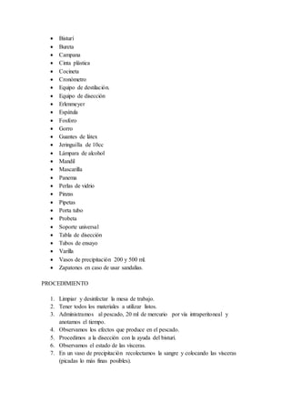  Bisturí
 Bureta
 Campana
 Cinta plástica
 Cocineta
 Cronómetro
 Equipo de destilación.
 Equipo de disección
 Erlenmeyer
 Espátula
 Fosforo
 Gorro
 Guantes de látex
 Jeringuilla de 10cc
 Lámpara de alcohol
 Mandil
 Mascarilla
 Panema
 Perlas de vidrio
 Pinzas
 Pipetas
 Porta tubo
 Probeta
 Soporte universal
 Tabla de disección
 Tubos de ensayo
 Varilla
 Vasos de precipitación 200 y 500 ml.
 Zapatones en caso de usar sandalias.
PROCEDIMIENTO
1. Limpiar y desinfectar la mesa de trabajo.
2. Tener todos los materiales a utilizar listos.
3. Administramos al pescado, 20 ml de mercurio por vía intraperitoneal y
anotamos el tiempo.
4. Observamos los efectos que produce en el pescado.
5. Procedimos a la disección con la ayuda del bisturí.
6. Observamos el estado de las vísceras.
7. En un vaso de precipitación recolectamos la sangre y colocando las vísceras
(picadas lo más finas posibles).
 