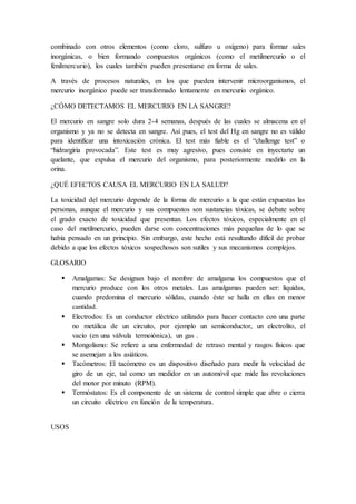 combinado con otros elementos (como cloro, sulfuro u oxígeno) para formar sales
inorgánicas, o bien formando compuestos orgánicos (como el metilmercurio o el
fenilmercurio), los cuales también pueden presentarse en forma de sales.
A través de procesos naturales, en los que pueden intervenir microorganismos, el
mercurio inorgánico puede ser transformado lentamente en mercurio orgánico.
¿CÓMO DETECTAMOS EL MERCURIO EN LA SANGRE?
El mercurio en sangre solo dura 2-4 semanas, después de las cuales se almacena en el
organismo y ya no se detecta en sangre. Así pues, el test del Hg en sangre no es válido
para identificar una intoxicación crónica. El test más fiable es el “challenge test” o
“hidrargiria provocada”. Este test es muy agresivo, pues consiste en inyectarte un
quelante, que expulsa el mercurio del organismo, para posteriormente medirlo en la
orina.
¿QUÉ EFECTOS CAUSA EL MERCURIO EN LA SALUD?
La toxicidad del mercurio depende de la forma de mercurio a la que están expuestas las
personas, aunque el mercurio y sus compuestos son sustancias tóxicas, se debate sobre
el grado exacto de toxicidad que presentan. Los efectos tóxicos, especialmente en el
caso del metilmercurio, pueden darse con concentraciones más pequeñas de lo que se
había pensado en un principio. Sin embargo, este hecho está resultando difícil de probar
debido a que los efectos tóxicos sospechosos son sutiles y sus mecanismos complejos.
GLOSARIO
 Amalgamas: Se designan bajo el nombre de amalgama los compuestos que el
mercurio produce con los otros metales. Las amalgamas pueden ser: líquidas,
cuando predomina el mercurio sólidas, cuando éste se halla en ellas en menor
cantidad.
 Electrodos: Es un conductor eléctrico utilizado para hacer contacto con una parte
no metálica de un circuito, por ejemplo un semiconductor, un electrolito, el
vacío (en una válvula termoiónica), un gas .
 Mongolismo: Se refiere a una enfermedad de retraso mental y rasgos físicos que
se asemejan a los asiáticos.
 Tacómetros: El tacómetro es un dispositivo diseñado para medir la velocidad de
giro de un eje, tal como un medidor en un automóvil que mide las revoluciones
del motor por minuto (RPM).
 Termóstatos: Es el componente de un sistema de control simple que abre o cierra
un circuito eléctrico en función de la temperatura.
USOS
 