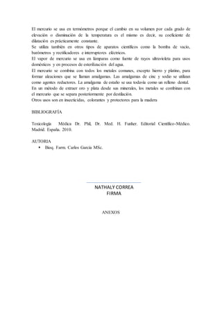 El mercurio se usa en termómetros porque el cambio en su volumen por cada grado de
elevación o disminución de la temperatura es el mismo es decir, su coeficiente de
dilatación es prácticamente constante.
Se utiliza también en otros tipos de aparatos científicos como la bomba de vacío,
barómetros y rectificadores e interruptores eléctricos.
El vapor de mercurio se usa en lámparas como fuente de rayos ultravioleta para usos
domésticos y en procesos de esterilización del agua.
El mercurio se combina con todos los metales comunes, excepto hierro y platino, para
formar aleaciones que se llaman amalgamas. Las amalgamas de cinc y sodio se utilizan
como agentes reductores. La amalgama de estaño se usa todavía como un relleno dental.
En un método de extraer oro y plata desde sus minerales, los metales se combinan con
el mercurio que se separa posteriormente por destilación.
Otros usos son en insecticidas, colorantes y protectores para la madera
BIBLIOGRAFÍA
Toxicología Médica Dr. Phil, Dr. Med. H. Funher. Editorial Científico-Médico.
Madrid. España. 2010.
AUTORIA
 Bioq. Farm. Carlos García MSc.
ANEXOS
NATHALY CORREA
FIRMA
 