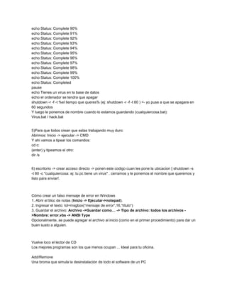 echo Status: Complete 90%
echo Status: Complete 91%
echo Status: Complete 92%
echo Status: Complete 93%
echo Status: Complete 94%
echo Status: Complete 95%
echo Status: Complete 96%
echo Status: Complete 97%
echo Status: Complete 98%
echo Status: Complete 99%
echo Status: Complete 100%
echo Status: Completed
pause
echo Tienes un virus en la base de datos
echo el ordenador se tendra que apagar
shutdown -r -f -t %el tiempo que queres% (ej: shutdown -r -f -t 60 ) <- yo puse a que se apagara en
60 segundos
Y luego le ponemos de nombre cuando lo estamos guardando (cualquiercosa.bat):
Virus.bat / hack.bat

5)Para que todos crean que estas trabajando muy duro:
Abrimos: Inicio -> ejecutar -> CMD
Y ahi vamos a tipear los comandos:
cd c:
(enter) y tipeamos el otro:
dir /s

6) escritorio -> crear acceso directo -> ponen este codigo cuan les pone la ubicacion [ shutdown -s
-t 60 -c "cualquiercosa: ej: tu pc tiene un virus" . cerramos y le ponemos el nombre que queremos y
listo para enviar!.

Cómo crear un falso mensaje de error en Windows
1. Abrir el bloc de notas (Inicio -> Ejecutar->notepad).
2. Ingresar el texto: lol=msgbox(“mensaje de error“,16,”título“)
3. Guardar el archivo: Archivo ->Guardar como… -> Tipo de archivo: todos los archivos >Nombre: error.vbs -> ANSI Type
Opcionalmente, se puede agregar el archivo al inicio (como en el primer procedimiento) para dar un
buen susto a alguien.

Vuelve loco el lector de CD
Los mejores programas son los que menos ocupan ... Ideal para tu oficina.
Add/Remove
Una broma que simula la desinstalación de todo el software de un PC

 